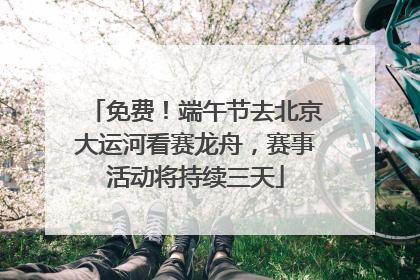 免费！端午节去北京大运河看赛龙舟，赛事活动将持续三天